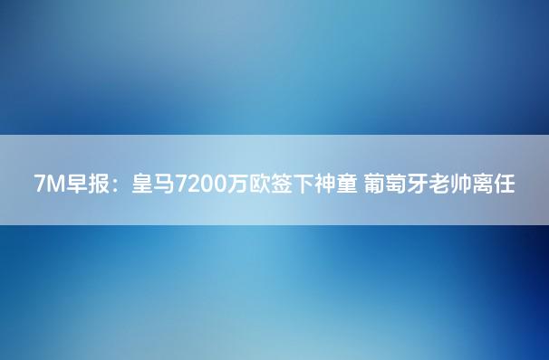 7M早报：皇马7200万欧签下神童 葡萄牙老帅离任